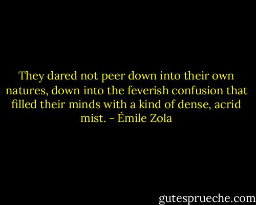 They dared not peer down into their own natures, down into the feverish confusion that filled their minds with a kind of dense, acrid mist. - Émile Zola