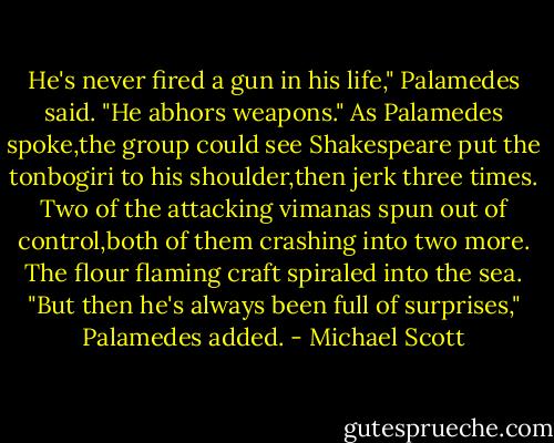 He's never fired a gun in his life," Palamedes said. "He abhors weapons."<br />As Palamedes spoke,the group could see Shakespeare put the tonbogiri to his shoulder,then jerk three times.<br />Two of the attacking vimanas spun out of control,both of them crashing into two more. The flour flaming craft spiraled into the sea.<br />"But then he's always been full of surprises," Palamedes added. - Michael Scott