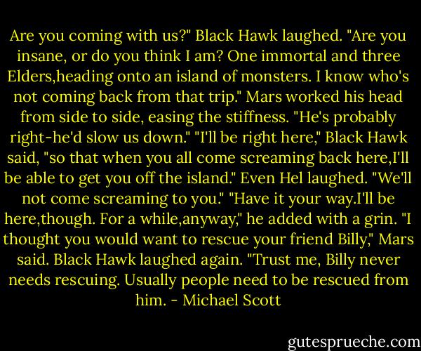 Are you coming with us?"<br />Black Hawk laughed. "Are you insane, or do you think I am? One immortal and three Elders,heading onto an island of monsters. I know who's not coming back from that trip."<br />Mars worked his head from side to side, easing the stiffness. "He's probably right-he'd slow us down."<br />"I'll be right here," Black Hawk said, "so that when you all come screaming back here,I'll be able to get you off the island."<br />Even Hel laughed. "We'll not come screaming to you."<br />"Have it your way.I'll be here,though. For a while,anyway," he added with a grin.<br />"I thought you would want to rescue your friend Billy," Mars said.<br />Black Hawk laughed again. "Trust me, Billy never needs rescuing. Usually people need to be rescued from him. - Michael Scott
