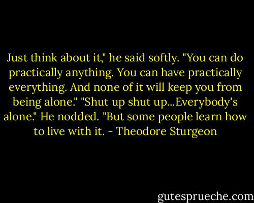 Just think about it," he said softly. "You can do practically anything. You can have practically everything. And none of it will keep you from being alone."<br />"Shut up shut up...Everybody's alone."<br />He nodded. "But some people learn how to live with it. - Theodore Sturgeon
