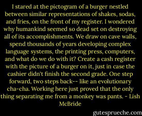 I stared at the pictogram of a burger nestled between similar representations of shakes, sodas, and fries, on the front of my register. I wondered why humankind seemed so dead set on destroying all of its accomplishments. We draw on cave walls, spend thousands of years developing complex language systems, the printing press, computers, and what do we do with it? Create a cash register with the picture of a burger on it, just in case the cashier didn't finish the second grade. One step forward, two steps back-- like an evolutionary cha-cha. Working here just proved that the only thing separating me from a monkey was pants. - Lish McBride