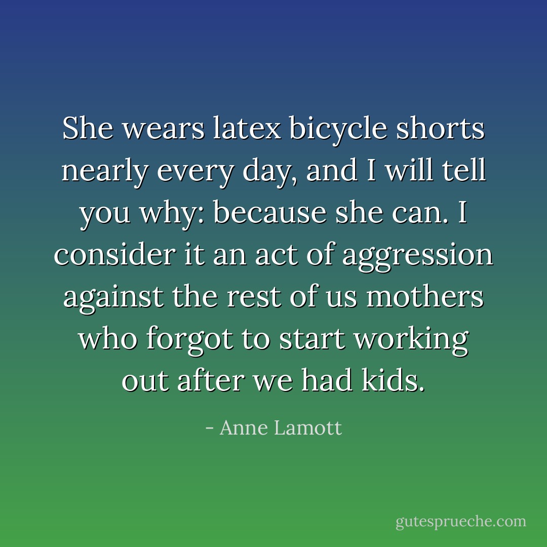 She wears latex bicycle shorts nearly every day, and I will tell you why: because she can. I consider it an act of aggression against the rest of us mothers who forgot to start working out after we had kids. - Anne Lamott