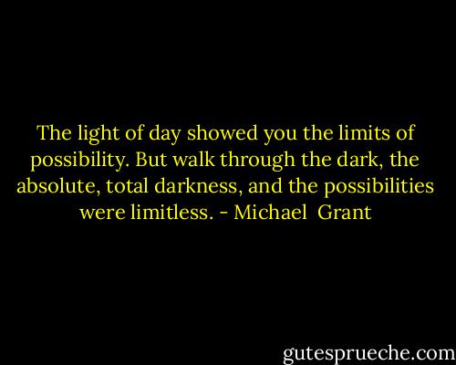The light of day showed you the limits of possibility. But walk through the dark, the absolute, total darkness, and the possibilities were limitless. - Michael  Grant