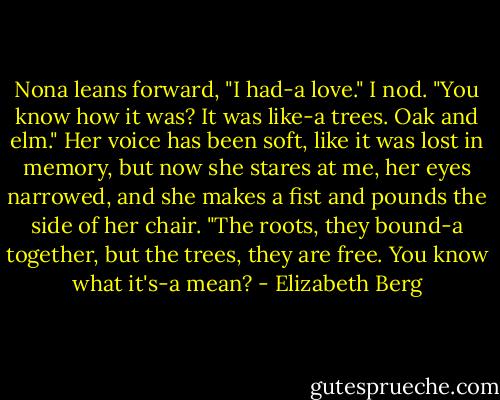 Nona leans forward, "I had-a love."<br />I nod.<br />"You know how it was? It was like-a trees. Oak and elm." Her voice has been soft, like it was lost in memory, but now she stares at me, her eyes narrowed, and she makes a fist and pounds the side of her chair. "The roots, they bound-a together, but the trees, they are free. You know what it's-a mean? - Elizabeth Berg