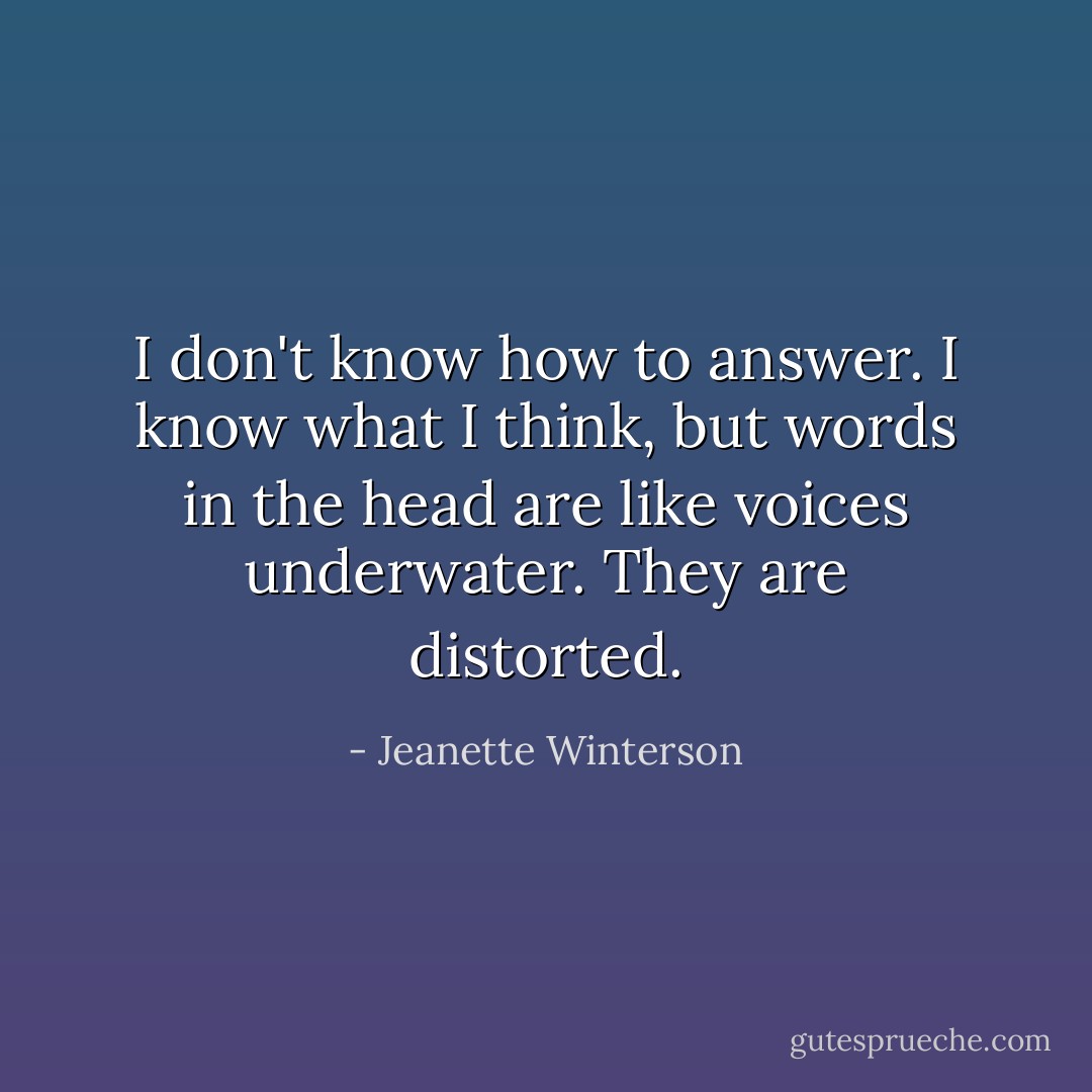 I don't know how to answer. I know what I think, but words in the head are like voices underwater. They are distorted. - Jeanette Winterson