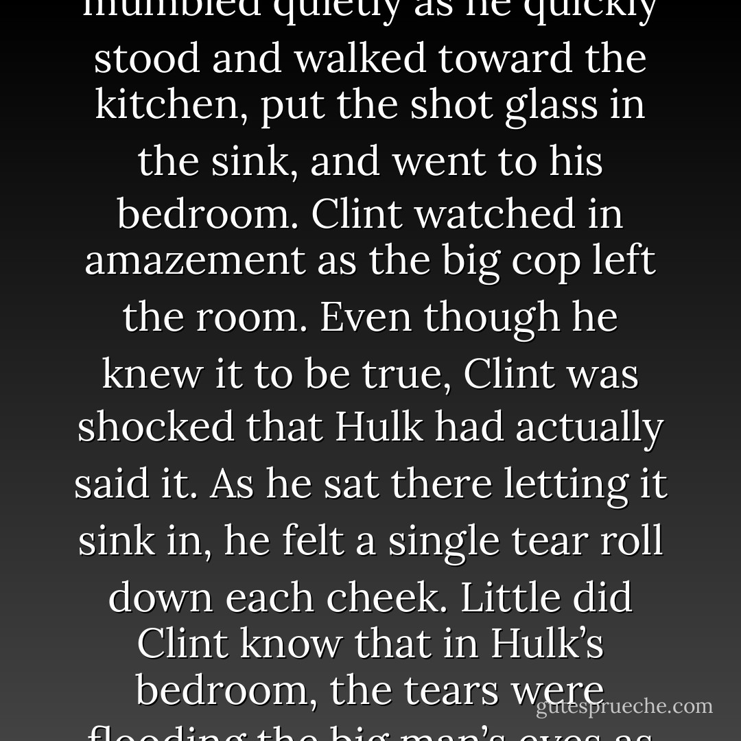 Hulk sat there silently for a moment, playing with the empty shot glass in his hand. “Well, I love you, too,” Hulk mumbled quietly as he quickly stood and walked toward the kitchen, put the shot glass in the sink, and went to his bedroom. Clint watched in amazement as the big cop left the room. Even though he knew it to be true, Clint was shocked that Hulk had actually said it. As he sat there letting it sink in, he felt a single tear roll down each cheek. Little did Clint know that in Hulk’s bedroom, the tears were flooding the big man’s eyes as he buried his face in his pillow and bawled as he hadn’t done since he was a boy. - William T. Prince