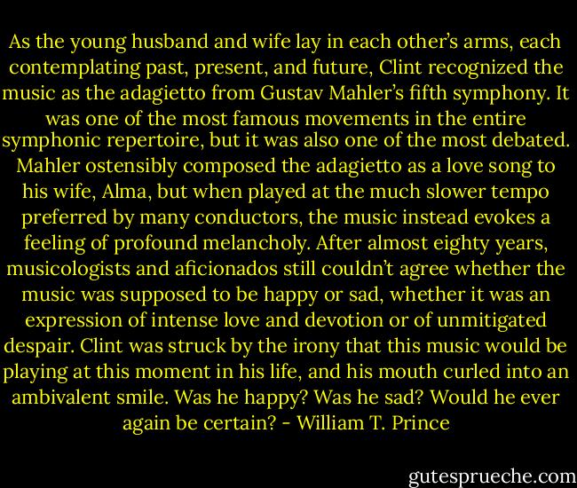 As the young husband and wife lay in each other’s arms, each contemplating past, present, and future, Clint recognized the music as the adagietto from Gustav Mahler’s fifth symphony. It was one of the most famous movements in the entire symphonic repertoire, but it was also one of the most debated. Mahler ostensibly composed the adagietto as a love song to his wife, Alma, but when played at the much slower tempo preferred by many conductors, the music instead evokes a feeling of profound melancholy. After almost eighty years, musicologists and aficionados still couldn’t agree whether the music was supposed to be happy or sad, whether it was an expression of intense love and devotion or of unmitigated despair. Clint was struck by the irony that this music would be playing at this moment in his life, and his mouth curled into an ambivalent smile. Was he happy? Was he sad? Would he ever again be certain? - William T. Prince