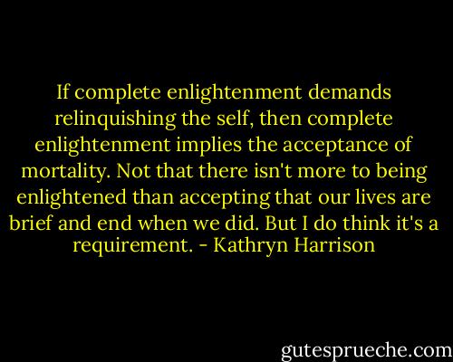 If complete enlightenment demands relinquishing the self, then complete enlightenment implies the acceptance of mortality. Not that there isn't more to being enlightened than accepting that our lives are brief and end when we did. But I do think it's a requirement. - Kathryn Harrison