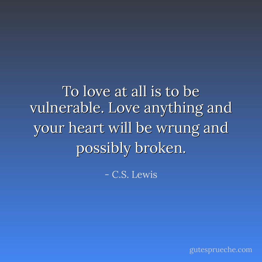 To love at all is to be vulnerable. Love anything and your heart will be wrung and possibly broken. - C.S. Lewis