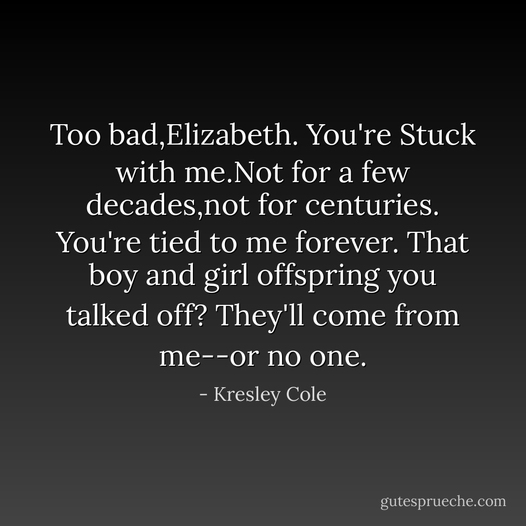 Too bad,Elizabeth. You're Stuck with me.Not for a few decades,not for centuries. You're tied to me forever. That boy and girl offspring you talked off? They'll come from me--or no one. - Kresley Cole