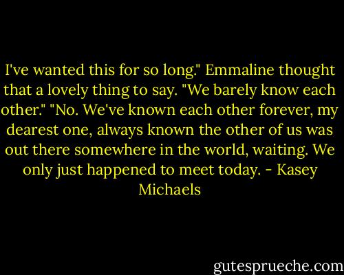 I've wanted this for so long."<br />Emmaline thought that a lovely thing to say. "We barely know each other."<br />"No. We've known each other forever, my dearest one, always known the other of us was out there somewhere in the world, waiting. We only just happened to meet today. - Kasey Michaels