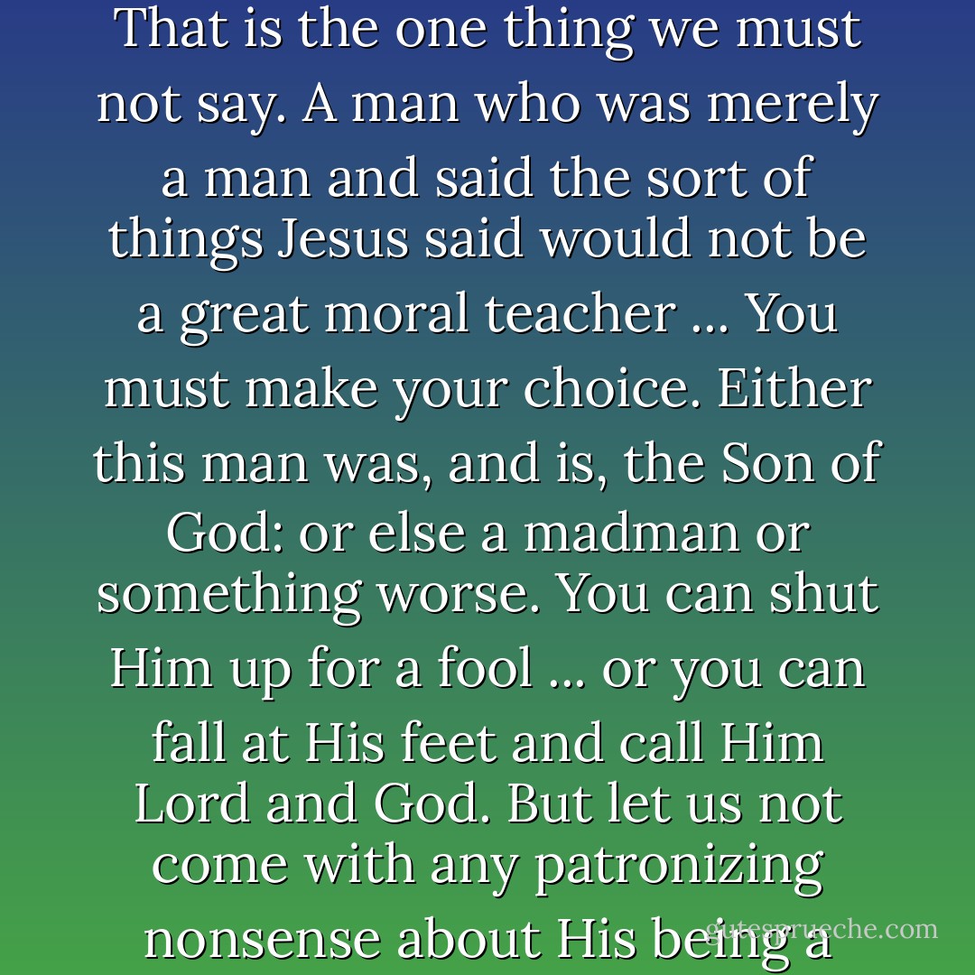 I'm ready to accept Jesus as a great moral teacher, but I don't accept His claim to be God.' That is the one thing we must not say. A man who was merely a man and said the sort of things Jesus said would not be a great moral teacher ... You must make your choice. Either this man was, and is, the Son of God: or else a madman or something worse. You can shut Him up for a fool ... or you can fall at His feet and call Him Lord and God. But let us not come with any patronizing nonsense about His being a great human teacher. He has not left that open to us. - C.S. Lewis