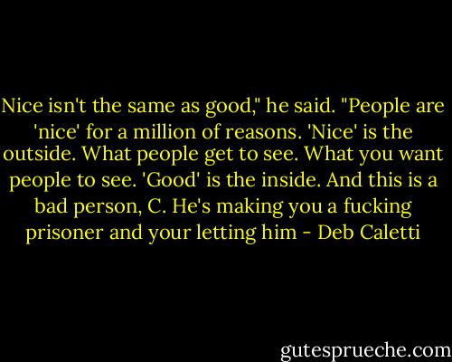 Nice isn't the same as good," he said. "People are 'nice' for a million of reasons. 'Nice' is the outside. What people get to see. What you want people to see. 'Good' is the inside. And this is a bad person, C. He's making you a fucking prisoner and your letting him - Deb Caletti