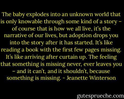 The baby explodes into an unknown world that is only knowable through some kind of a story – of course that is how we all live, it’s the narrative of our lives, but adoption drops you into the story after it has started. It’s like reading a book with the first few pages missing. It’s like arriving after curtain up. The feeling that something is missing never, ever leaves you – and it can’t, and it shouldn’t, because something is missing. - Jeanette Winterson