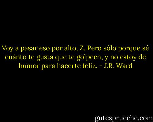 Voy a pasar eso por alto, Z. Pero sólo porque sé cuánto te gusta que te golpeen, y no estoy de humor para hacerte feliz. - J.R. Ward