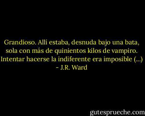 Grandioso. Allí estaba, desnuda bajo una bata, sola con más de quinientos kilos de vampiro. Intentar hacerse la indiferente era imposible (...) - J.R. Ward