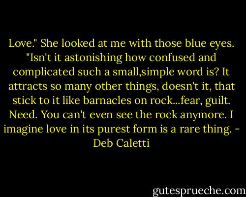 Love." She looked at me with those blue eyes. "Isn't it astonishing how confused and complicated such a small,simple word is? It attracts so many other things, doesn't it, that stick to it like barnacles on rock...fear, guilt. Need. You can't even see the rock anymore. I imagine love in its purest form is a rare thing. - Deb Caletti