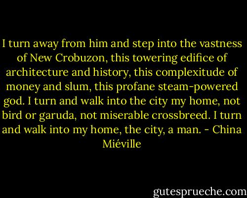 I turn away from him and step into the vastness of New Crobuzon, this towering edifice of architecture and history, this complexitude of money and slum, this profane steam-powered god. I turn and walk into the city my home, not bird or garuda, not miserable crossbreed.<br />I turn and walk into my home, the city, a man. - China Miéville