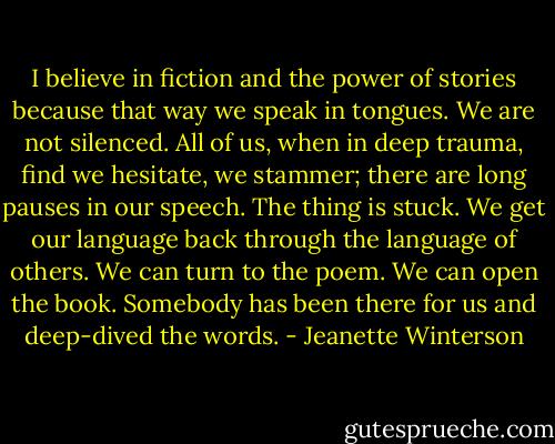 I believe in fiction and the power of stories because that way we speak in tongues. We are not silenced. All of us, when in deep trauma, find we hesitate, we stammer; there are long pauses in our speech. The thing is stuck. We get our language back through the language of others. We can turn to the poem. We can open the book. Somebody has been there for us and deep-dived the words. - Jeanette Winterson