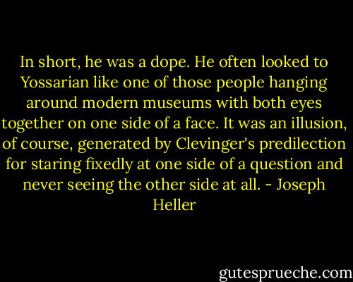 In short, he was a dope. He often looked to Yossarian like one of those people hanging around modern museums with both eyes together on one side of a face. It was an illusion, of course, generated by Clevinger's predilection for staring fixedly at one side of a question and never seeing the other side at all. - Joseph Heller