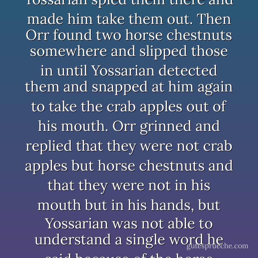 ...He was irritable with Orr, who had found two crab apples somewhere and walked with them in his cheeks until Yossarian spied them there and made him take them out. Then Orr found two horse chestnuts somewhere and slipped those in until Yossarian detected them and snapped at him again to take the crab apples out of his mouth. Orr grinned and replied that they were not crab apples but horse chestnuts and that they were not in his mouth but in his hands, but Yossarian was not able to understand a single word he said because of the horse chestnuts in his mouth and made him take them out anyway. - Joseph Heller