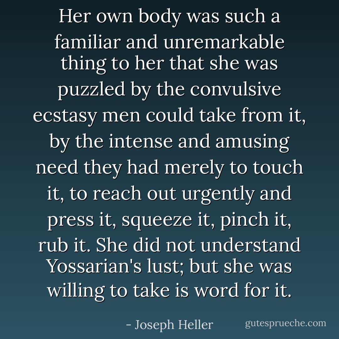 Her own body was such a familiar and unremarkable thing to her that she was puzzled by the convulsive ecstasy men could take from it, by the intense and amusing need they had merely to touch it, to reach out urgently and press it, squeeze it, pinch it, rub it. She did not understand Yossarian's lust; but she was willing to take is word for it. - Joseph Heller