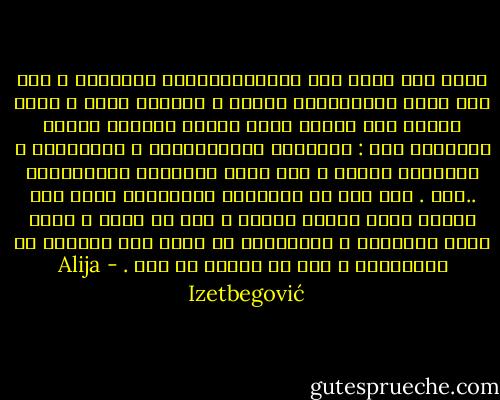 ربما كان هناك بعض الدكتاتوريين الأخيار ، لكن ليس هناك دكتاتورية خيّرة ، جميعها مذلة ، وغير منتجة حتى عندما تكون مؤيدة رسمياً لأمور إيجابية مثل : التنمية الإقتصادية ، والتعليم ، والنظام الصحي ، وما يسمى بالضمان الإجتماعي ..إلخ . إلا أنه في المحصلة النهائية جميع تلك النظم تعطي نتائج سلبية ، فهي لا تشجع و تنمي حقوق الإنسان ، وبالتالي لا تؤدي إلى الأمان أو الإزدهار ، حتى لو أرادت هي ذلك . - Alija Izetbegović