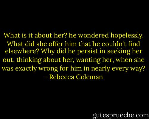 What is it about her? he wondered hopelessly. What did she offer him that he couldn't find elsewhere? Why did he persist in seeking her out, thinking about her, wanting her, when she was exactly wrong for him in nearly every way? - Rebecca Coleman