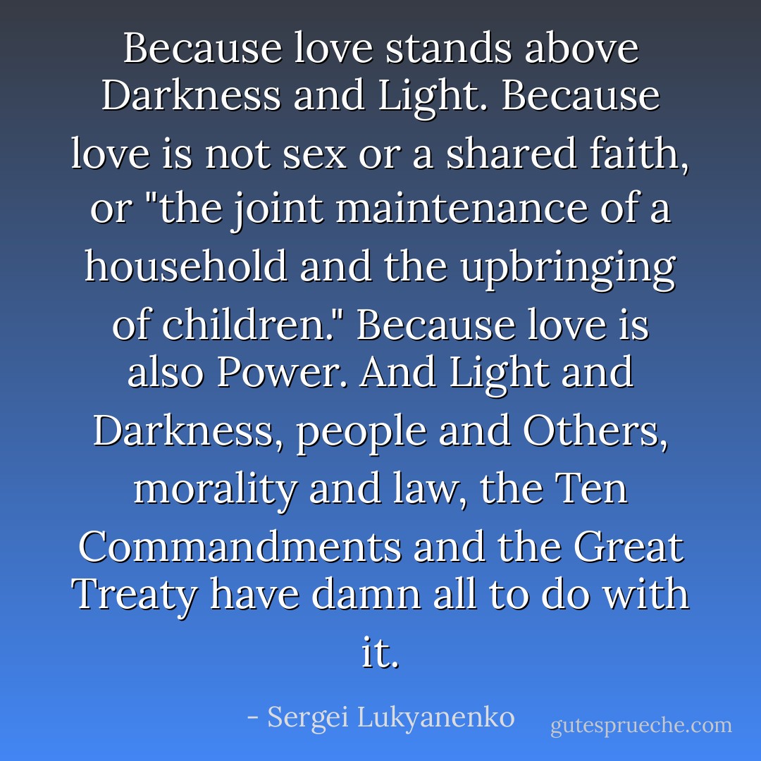 <i>Because love stands above Darkness and Light.<br />Because love is not sex or a shared faith, or "the joint maintenance of a household and the upbringing of children."<br />Because love is also Power.<br />And Light and Darkness, people and Others, morality and law, the Ten Commandments and the Great Treaty have damn all to do with it.</i> - Sergei Lukyanenko