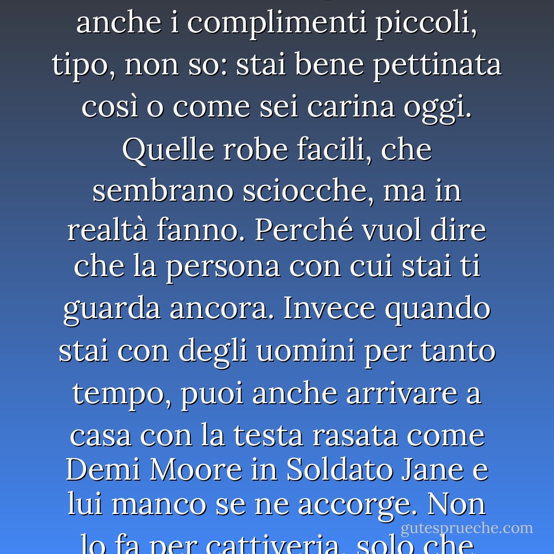 Invece io penso che una cosa che piace molto alla donna è qualcuno che le chieda: come stai? Tutto lì. A me quello che manca di più al mondo è proprio uno che mi chieda come sto. Perché sono sempre io a chiederlo agli altri e a occuparmi del loro benessere. Sarò banale, una femminuccia vanitosa, ma mi piacciono anche i complimenti piccoli, tipo, non so: stai bene pettinata così o come sei carina oggi. Quelle robe facili, che sembrano sciocche, ma in realtà fanno. Perché vuol dire che la persona con cui stai ti guarda ancora. Invece quando stai con degli uomini per tanto tempo, puoi anche arrivare a casa con la testa rasata come Demi Moore in Soldato Jane e lui manco se ne accorge. Non lo fa per cattiveria, solo che non vede più niente di quello che ti succede. Tante volte a me capita che mi taglio i capelli, arrivo a casa e lui non dice nulla. Né nel bene né nel male. Devo prendere a testate il citofono perché si accorga di qualcosa. Ma a questo punto il corteggiamento è un lontano ricordo. - Luciana Littizzetto