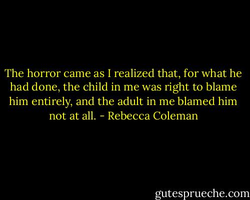 The horror came as I realized that, for what he had done, the child in me was right to blame him entirely, and the adult in me blamed him not at all. - Rebecca Coleman