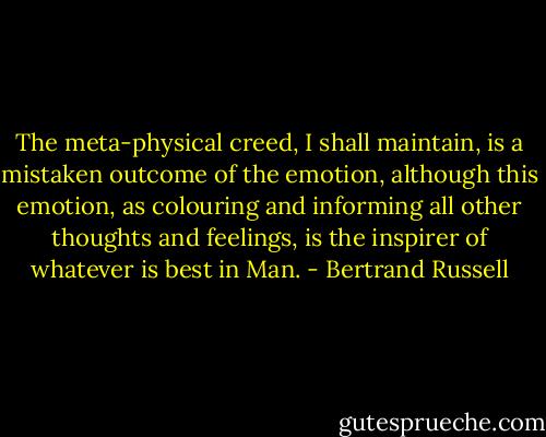 The meta-physical creed, I shall maintain, is a mistaken outcome of the emotion, although this emotion, as colouring and informing all other thoughts and feelings, is the inspirer of whatever is best in Man. - Bertrand Russell