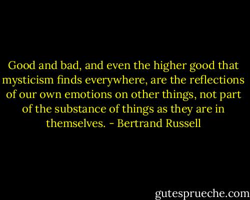 Good and bad, and even the higher good that mysticism finds everywhere, are the reflections of our own emotions on other things, not part of the substance of things as they are in themselves. - Bertrand Russell