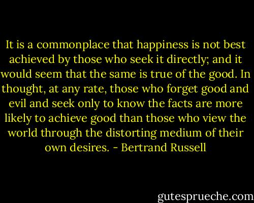 It is a commonplace that happiness is not best achieved by those who seek it directly; and it would seem that the same is true of the good. In thought, at any rate, those who forget good and evil and seek only to know the facts are more likely to achieve good than those who view the world through the distorting medium of their own desires. - Bertrand Russell
