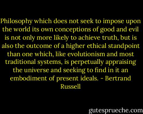 Philosophy which does not seek to impose upon the world its own conceptions of good and evil is not only more likely to achieve truth, but is also the outcome of a higher ethical standpoint than one which, like evolutionism and most traditional systems, is perpetually appraising the universe and seeking to find in it an embodiment of present ideals. - Bertrand Russell