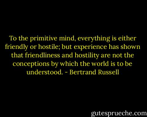 To the primitive mind, everything is either friendly or hostile; but experience has shown that friendliness and hostility are not the conceptions by which the world is to be understood. - Bertrand Russell