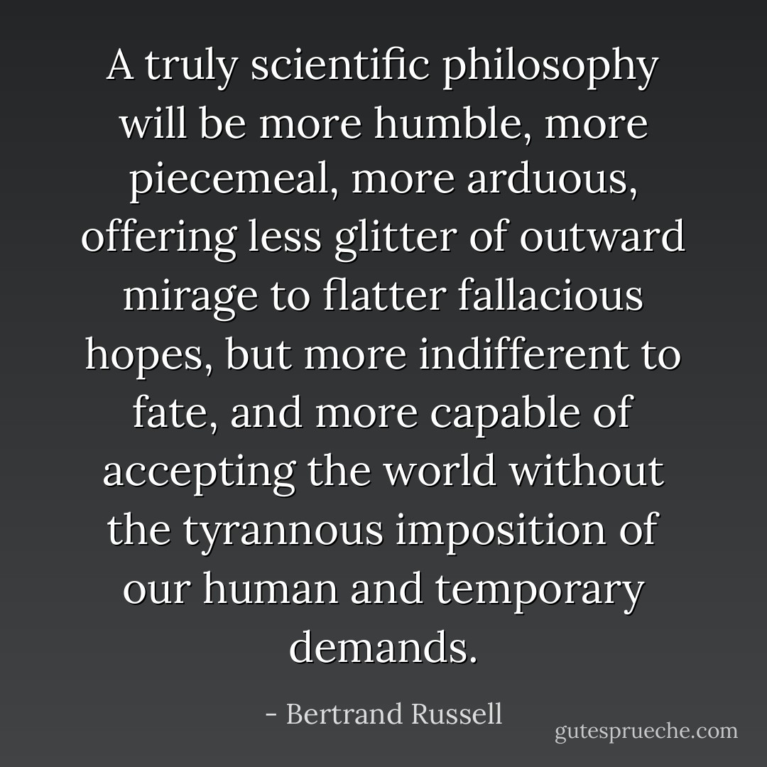 A truly scientific philosophy will be more humble, more piecemeal, more arduous, offering less glitter of outward mirage to flatter fallacious hopes, but more indifferent to fate, and more capable of accepting the world without the tyrannous imposition of our human and temporary demands. - Bertrand Russell
