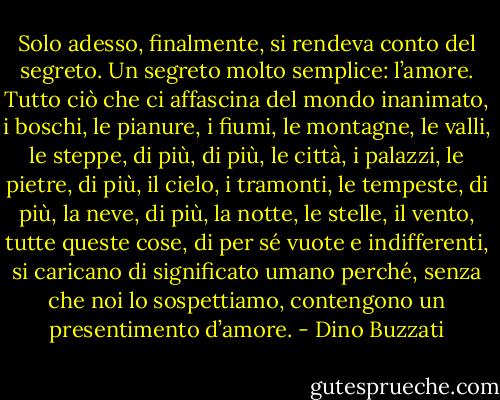 Solo adesso, finalmente, si rendeva conto del segreto. Un segreto molto semplice: l’amore. Tutto ciò che ci affascina del mondo inanimato, i boschi, le pianure, i fiumi, le montagne, le valli, le steppe, di più, di più, le città, i palazzi, le pietre, di più, il cielo, i tramonti, le tempeste, di più, la neve, di più, la notte, le stelle, il vento, tutte queste cose, di per sé vuote e indifferenti, si caricano di significato umano perché, senza che noi lo sospettiamo, contengono un presentimento d’amore. - Dino Buzzati