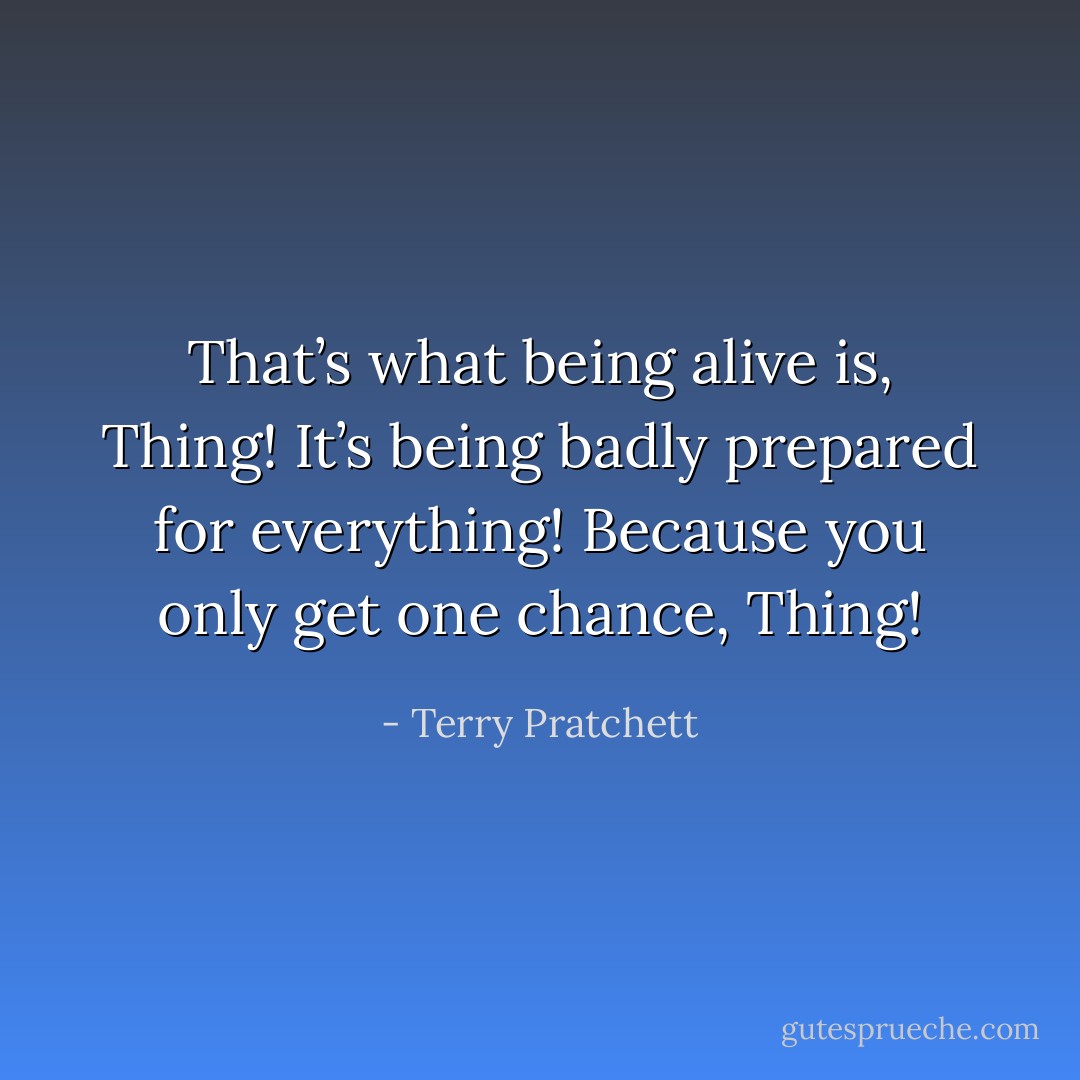 That’s what being alive is, Thing! It’s being badly prepared for everything! Because you only get one chance, Thing! - Terry Pratchett