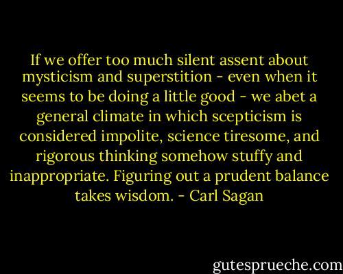 If we offer too much silent assent about mysticism and superstition - even when it seems to be doing a little good - we abet a general climate in which scepticism is considered impolite, science tiresome, and rigorous thinking somehow stuffy and inappropriate. Figuring out a prudent balance takes wisdom. - Carl Sagan