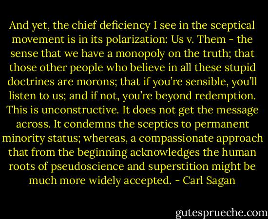 And yet, the chief deficiency I see in the sceptical movement is in its polarization: Us v. Them - the sense that we have a monopoly on the truth; that those other people who believe in all these stupid doctrines are morons; that if you’re sensible, you’ll listen to us; and if not, you’re beyond redemption. This is unconstructive. It does not get the message across. It condemns the sceptics to permanent minority status; whereas, a compassionate approach that from the beginning acknowledges the human roots of pseudoscience and superstition might be much more widely accepted. - Carl Sagan