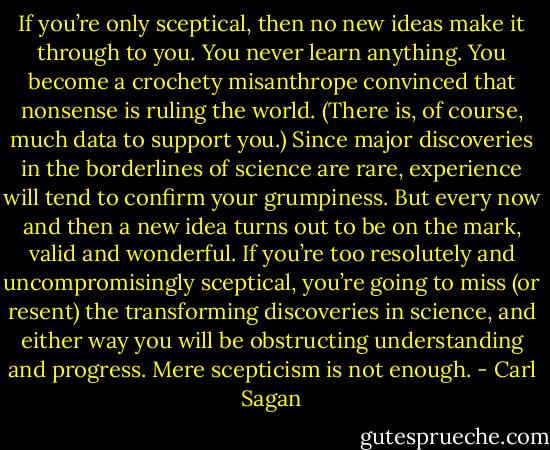 If you’re only sceptical, then no new ideas make it through to you. You never learn anything. You become a crochety misanthrope convinced that nonsense is ruling the world. (There is, of course, much data to support you.) Since major discoveries in the borderlines of science are rare, experience will tend to confirm your grumpiness. But every now and then a new idea turns out to be on the mark, valid and wonderful. If you’re too resolutely and uncompromisingly sceptical, you’re going to miss (or resent) the transforming discoveries in science, and either way you will be obstructing understanding and progress. Mere scepticism is not enough. - Carl Sagan