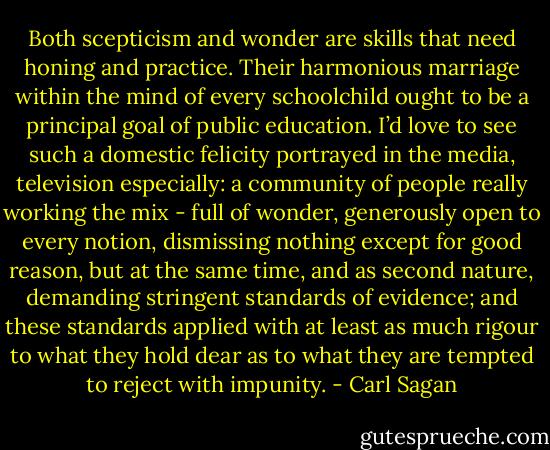 Both scepticism and wonder are skills that need honing and practice. Their harmonious marriage within the mind of every schoolchild ought to be a principal goal of public education. I’d love to see such a domestic felicity portrayed in the media, television especially: a community of people really working the mix - full of wonder, generously open to every notion, dismissing nothing except for good reason, but at the same time, and as second nature, demanding stringent standards of evidence; and these standards applied with at least as much rigour to what they hold dear as to what they are tempted to reject with impunity. - Carl Sagan