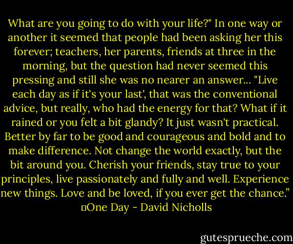 What are you going to do with your life?" In one way or another it seemed that people had been asking her this forever; teachers, her parents, friends at three in the morning, but the question had never seemed this pressing and still she was no nearer an answer... "Live each day as if it's your last', that was the conventional advice, but really, who had the energy for that? What if it rained or you felt a bit glandy? It just wasn't practical. Better by far to be good and courageous and bold and to make difference. Not change the world exactly, but the bit around you. Cherish your friends, stay true to your principles, live passionately and fully and well. Experience new things. Love and be loved, if you ever get the chance.” <br />―One Day - David Nicholls