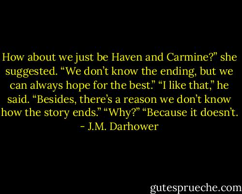 How about we just be Haven and Carmine?” she suggested. “We don’t know the ending, but we can always hope for the best.”<br />“I like that,” he said. “Besides, there’s a reason we don’t know how the story ends.”<br />“Why?”<br />“Because it doesn’t. - J.M. Darhower