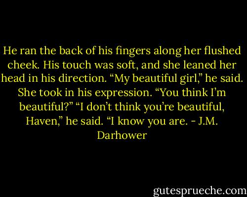 He ran the back of his fingers along her flushed cheek. His touch was soft, and she leaned her head in his direction. “My beautiful girl,” he said.<br />She took in his expression. “You think I’m beautiful?”<br />“I don’t think you’re beautiful, Haven,” he said. “I know you are. - J.M. Darhower