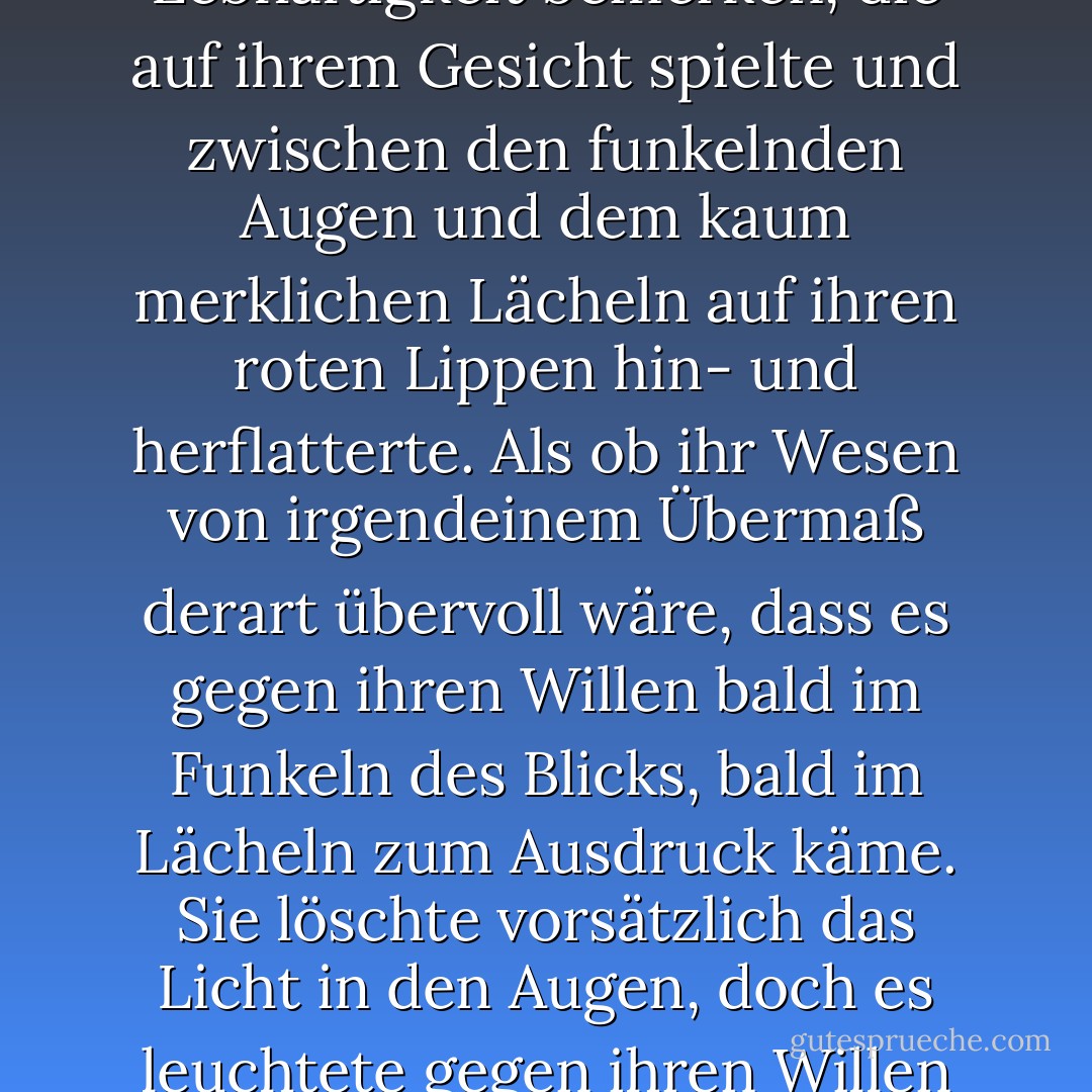 In dem kurzen Blick konnte Wronski verhaltene Lebhaftigkeit bemerken, die auf ihrem Gesicht spielte und zwischen den funkelnden Augen und dem kaum merklichen Lächeln auf ihren roten Lippen hin- und herflatterte. Als ob ihr Wesen von irgendeinem Übermaß derart übervoll wäre, dass es gegen ihren Willen bald im Funkeln des Blicks, bald im Lächeln zum Ausdruck käme. Sie löschte vorsätzlich das Licht in den Augen, doch es leuchtete gegen ihren Willen im kaum merklichen Lächeln. - Leo Tolstoy