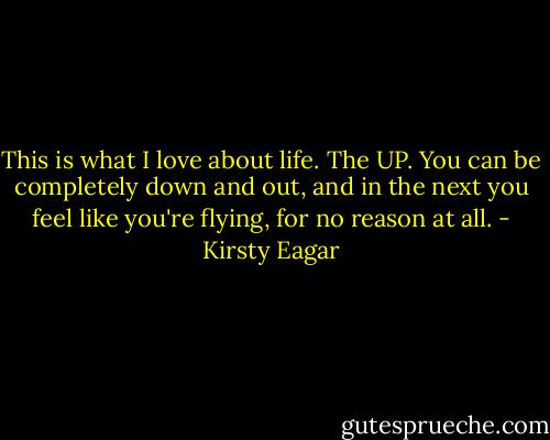 This is what I love about life. The UP. You can be completely down and out, and in the next you feel like you're flying, for no reason at all. - Kirsty Eagar
