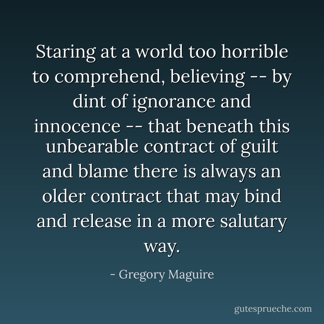 Staring at a world too horrible to comprehend, believing -- by dint of ignorance and innocence -- that beneath this unbearable contract of guilt and blame there is always an older contract that may bind and release in a more salutary way. - Gregory Maguire