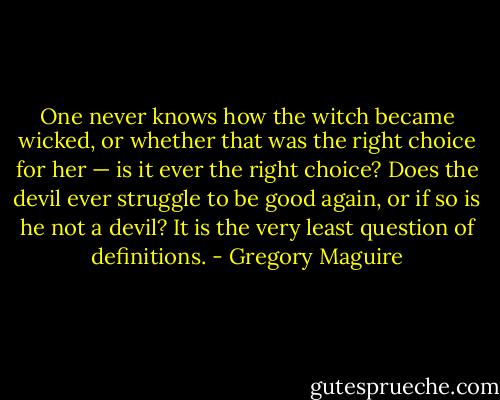 One never knows how the witch became wicked, or whether that was the right choice for her — is it ever the right choice? Does the devil ever struggle to be good again, or if so is he not a devil? It is the very least question of definitions. - Gregory Maguire